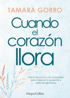 Cuando El Corazón Llora. Hacer Las Paces Con El Pasado Para Mejorar Tu Presente Y Disfrutar Del Futuro